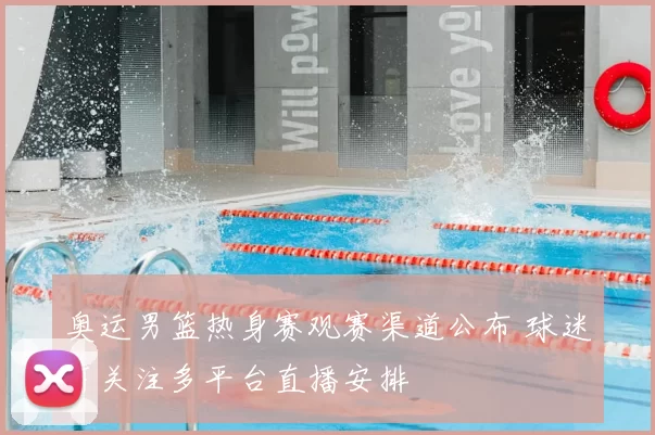 奥运男篮热身赛观赛渠道公布 球迷可关注多平台直播安排