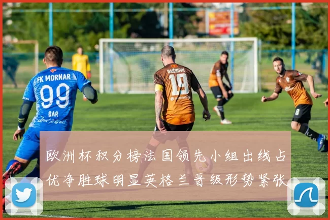 欧洲杯积分榜法国领先小组出线占优净胜球明显英格兰晋级形势紧张