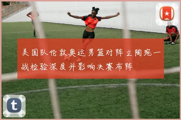 美国队伦敦奥运男篮对阵立陶宛一战检验深度并影响决赛布阵