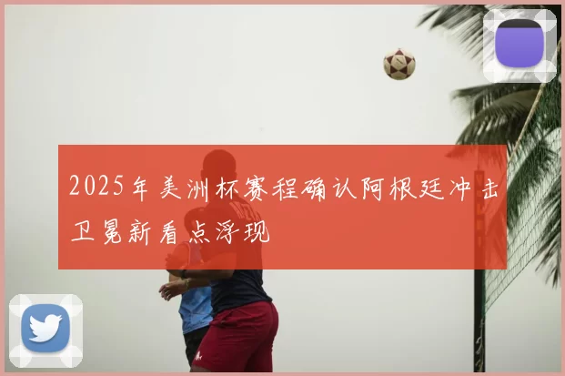 2025年美洲杯赛程确认阿根廷冲击卫冕新看点浮现