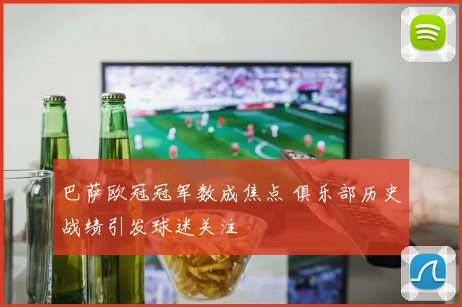 巴萨欧冠冠军数成焦点 俱乐部历史战绩引发球迷关注