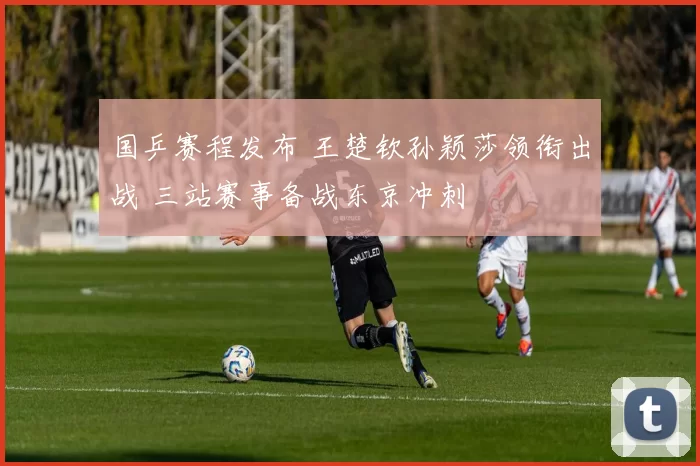 国乒赛程发布 王楚钦孙颖莎领衔出战 三站赛事备战东京冲刺