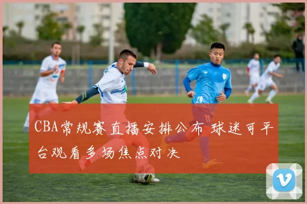 CBA常规赛直播安排公布 球迷可平台观看多场焦点对决