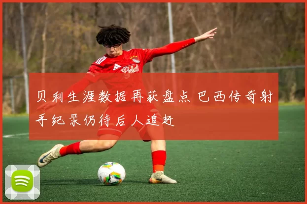 贝利生涯数据再获盘点 巴西传奇射手纪录仍待后人追赶