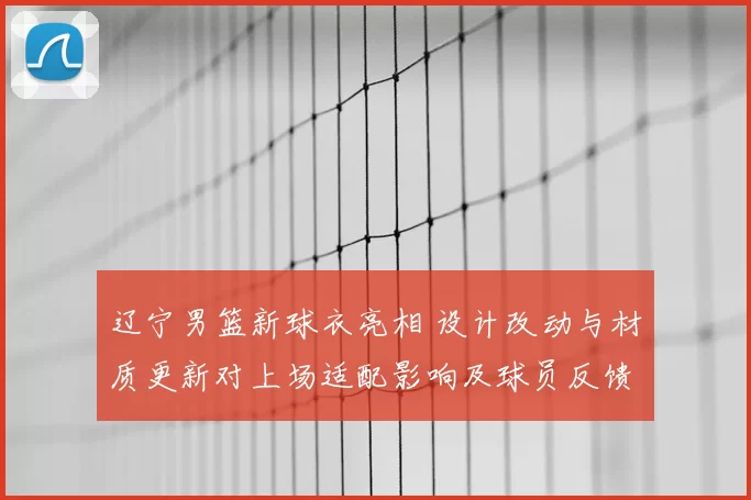 辽宁男篮新球衣亮相 设计改动与材质更新对上场适配影响及球员反馈