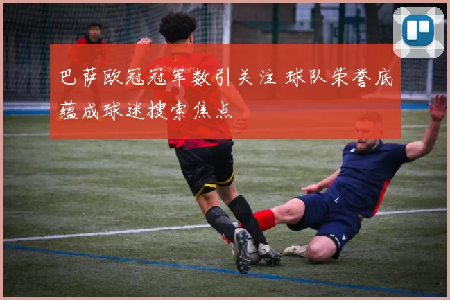 巴萨欧冠冠军数引关注 球队荣誉底蕴成球迷搜索焦点