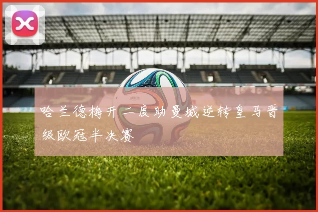 哈兰德梅开二度助曼城逆转皇马晋级欧冠半决赛