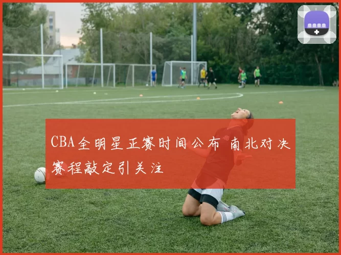 CBA全明星正赛时间公布 南北对决赛程敲定引关注