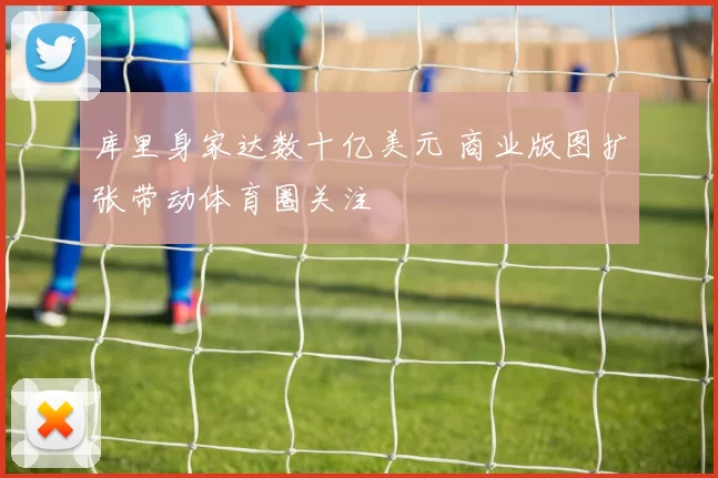 库里身家达数十亿美元 商业版图扩张带动体育圈关注