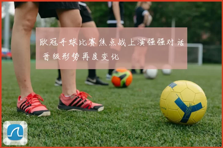 欧冠手球比赛焦点战上演强强对话 晋级形势再度变化