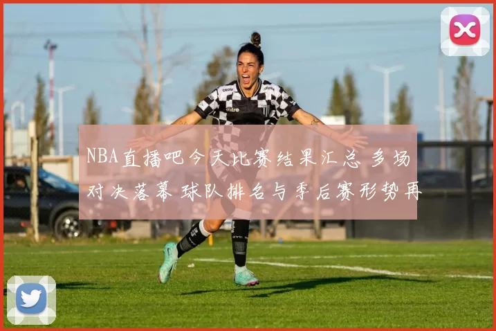 NBA直播吧今天比赛结果汇总 多场对决落幕 球队排名与季后赛形势再调整