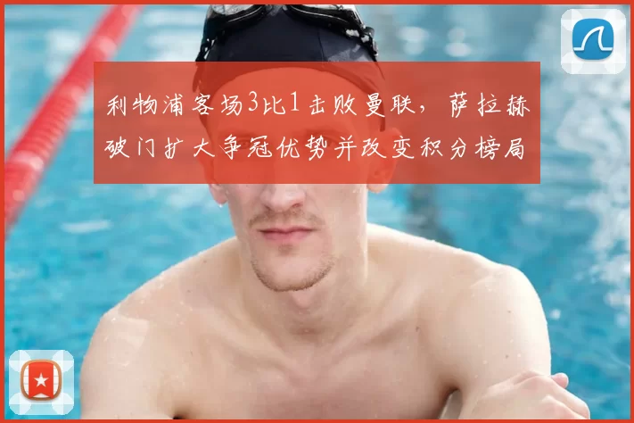 利物浦客场3比1击败曼联，萨拉赫破门扩大争冠优势并改变积分榜局面