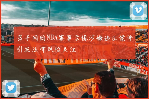 男子网购NBA赛事录像涉嫌违法案件引发法律风险关注