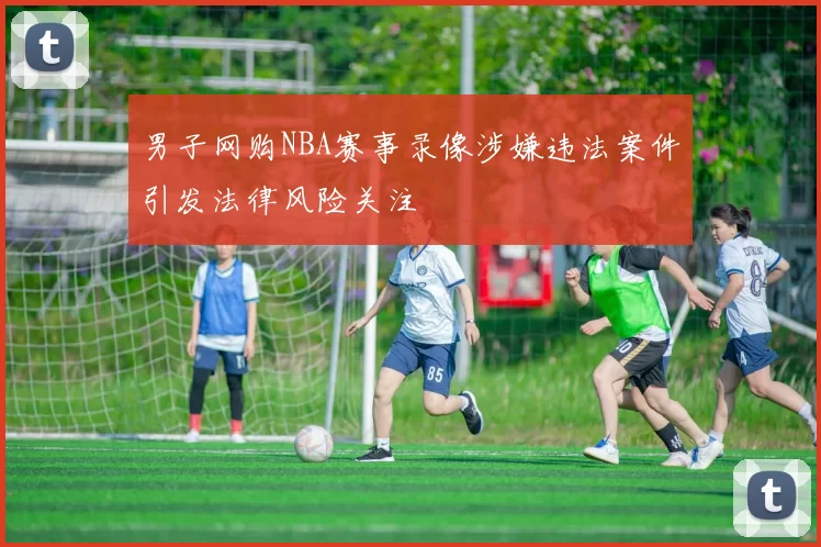 男子网购NBA赛事录像涉嫌违法案件引发法律风险关注