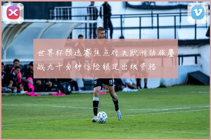 世界杯预选赛焦点对决欧洲劲旅鏖战九十分钟惊险锁定出线资格
