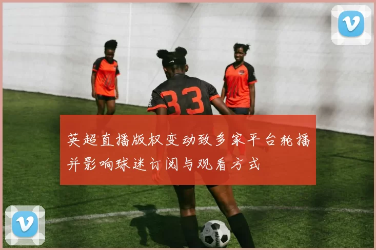 英超直播版权变动致多家平台轮播并影响球迷订阅与观看方式