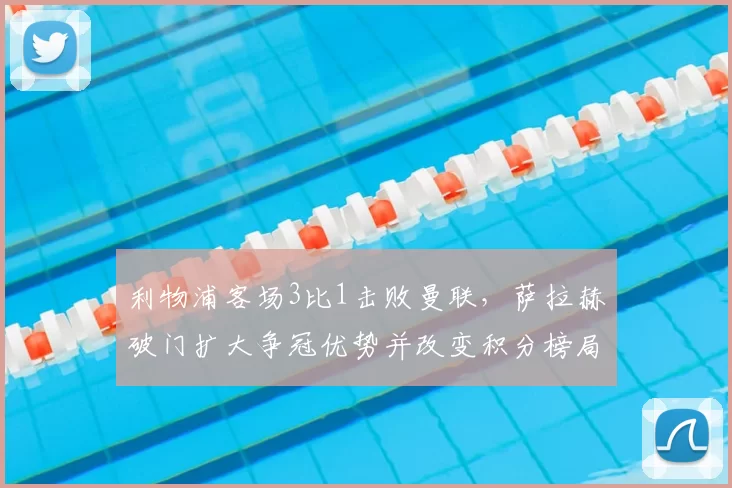 利物浦客场3比1击败曼联，萨拉赫破门扩大争冠优势并改变积分榜局面