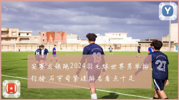 安赛龙领跑2024羽毛球世界男单排行榜 石宇奇紧追排名看点十足