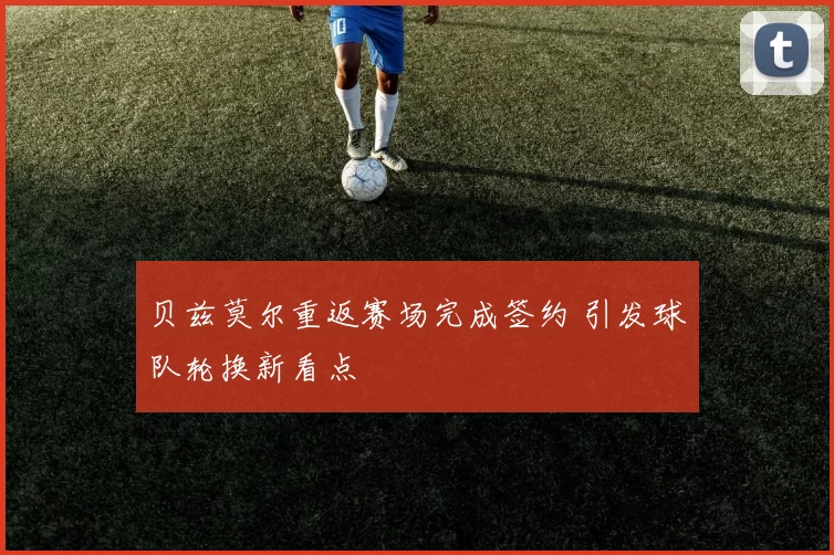 贝兹莫尔重返赛场完成签约 引发球队轮换新看点
