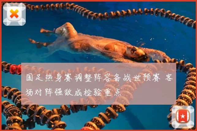 国足热身赛调整阵容备战世预赛 客场对阵强敌成检验重点