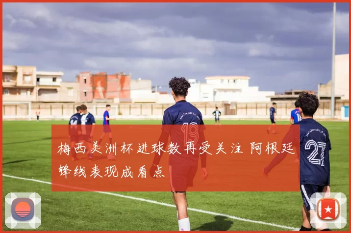 梅西美洲杯进球数再受关注 阿根廷锋线表现成看点