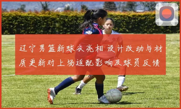 辽宁男篮新球衣亮相 设计改动与材质更新对上场适配影响及球员反馈
