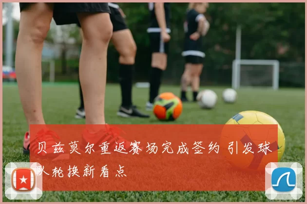 贝兹莫尔重返赛场完成签约 引发球队轮换新看点