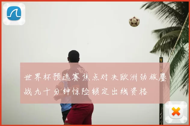 世界杯预选赛焦点对决欧洲劲旅鏖战九十分钟惊险锁定出线资格