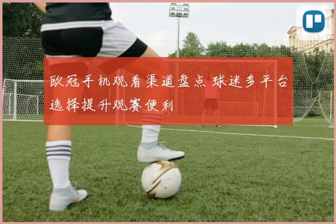 欧冠手机观看渠道盘点 球迷多平台选择提升观赛便利