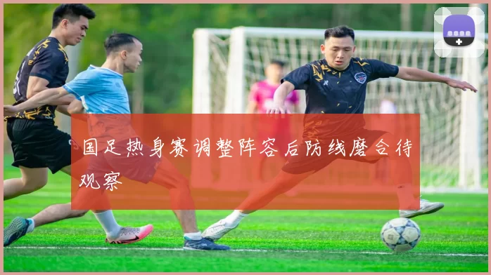 国足热身赛调整阵容后防线磨合待观察
