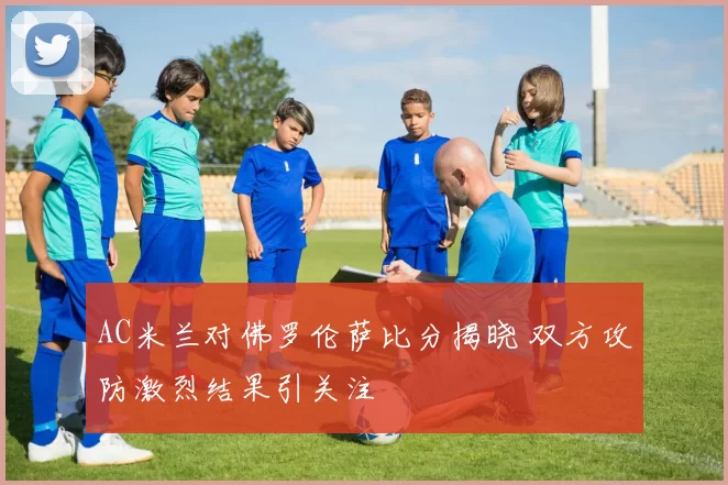 AC米兰对佛罗伦萨比分揭晓 双方攻防激烈结果引关注