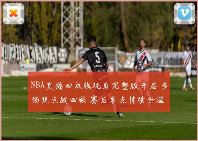 NBA直播回放线观看完整版开启 多场焦点战回顾 赛后看点持续升温