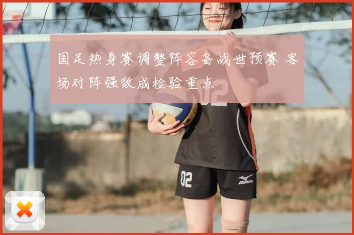 国足热身赛调整阵容备战世预赛 客场对阵强敌成检验重点