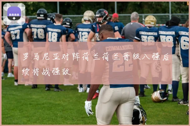 罗马尼亚对阵荷兰荷兰晋级八强后续将战强敌