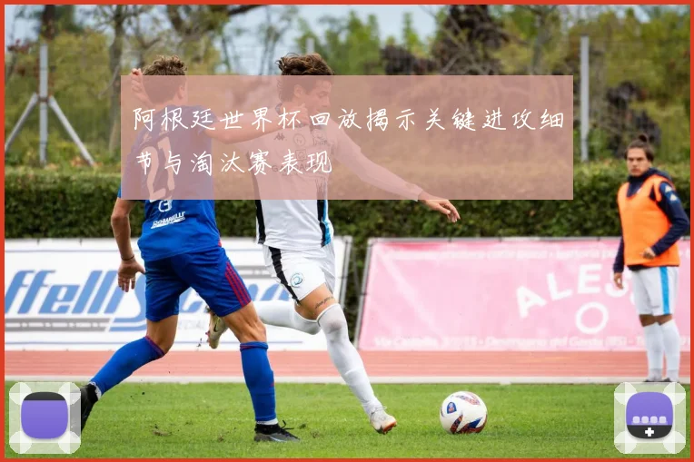 阿根廷世界杯回放揭示关键进攻细节与淘汰赛表现