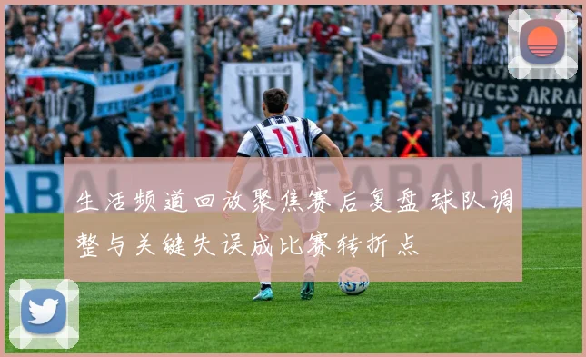 生活频道回放聚焦赛后复盘 球队调整与关键失误成比赛转折点