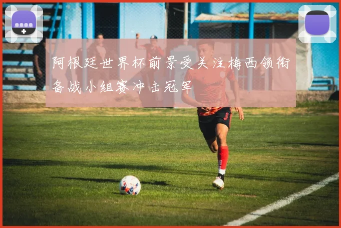 阿根廷世界杯前景受关注梅西领衔备战小组赛冲击冠军