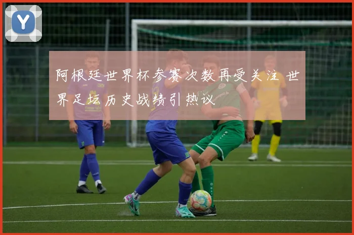 阿根廷世界杯参赛次数再受关注 世界足坛历史战绩引热议