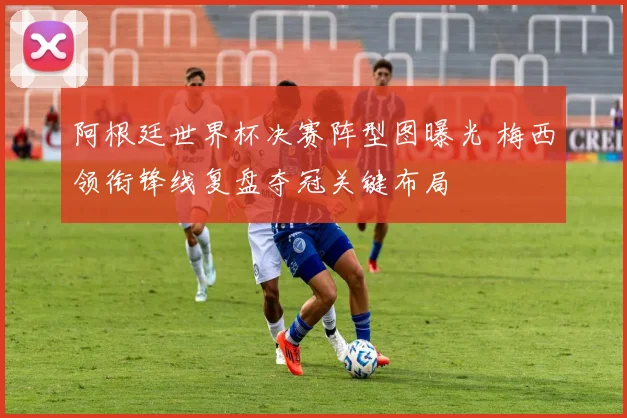 阿根廷世界杯决赛阵型图曝光 梅西领衔锋线复盘夺冠关键布局