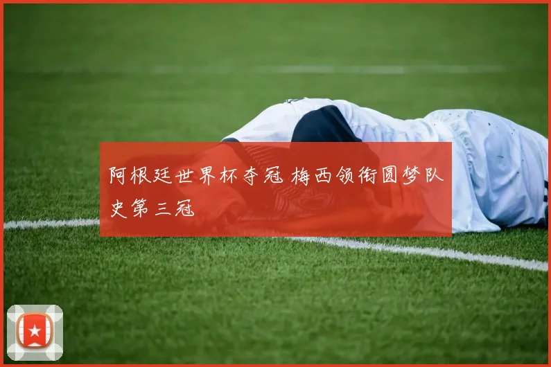 阿根廷世界杯夺冠 梅西领衔圆梦队史第三冠